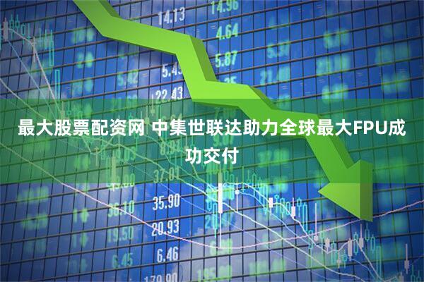 最大股票配资网 中集世联达助力全球最大FPU成功交付
