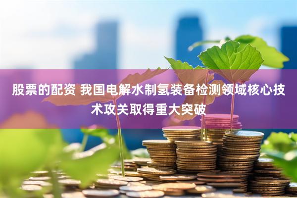 股票的配资 我国电解水制氢装备检测领域核心技术攻关取得重大突破