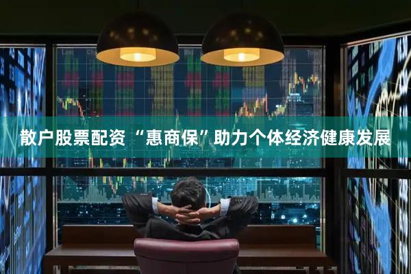 散户股票配资 “惠商保”助力个体经济健康发展