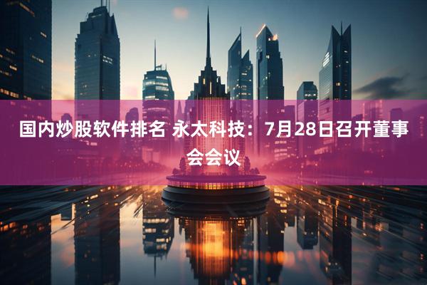 国内炒股软件排名 永太科技：7月28日召开董事会会议