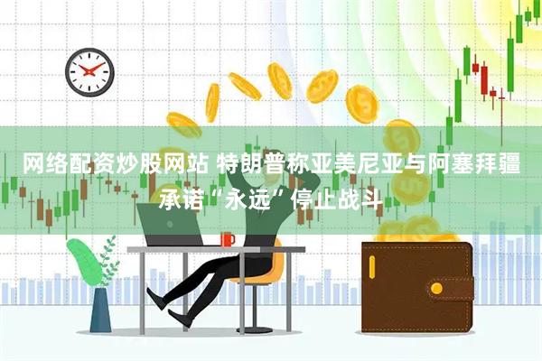 网络配资炒股网站 特朗普称亚美尼亚与阿塞拜疆承诺“永远”停止战斗