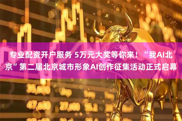 专业配资开户服务 5万元大奖等你来！“我AI北京”第二届北京城市形象AI创作征集活动正式启幕