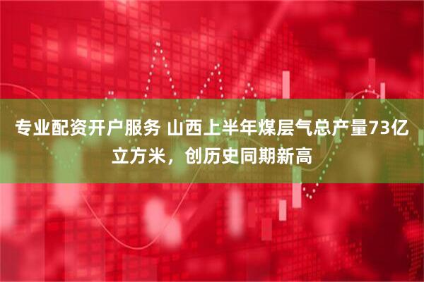 专业配资开户服务 山西上半年煤层气总产量73亿立方米，创历史同期新高