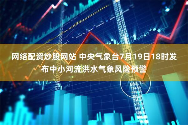 网络配资炒股网站 中央气象台7月19日18时发布中小河流洪水气象风险预警