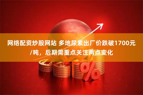网络配资炒股网站 多地尿素出厂价跌破1700元/吨，后期需重点关注两点变化