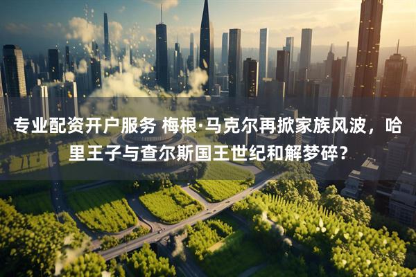 专业配资开户服务 梅根·马克尔再掀家族风波，哈里王子与查尔斯国王世纪和解梦碎？