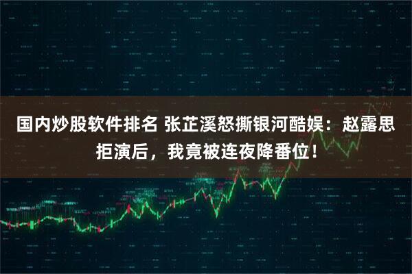 国内炒股软件排名 张芷溪怒撕银河酷娱：赵露思拒演后，我竟被连夜降番位！