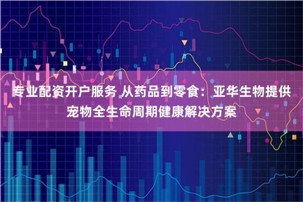 专业配资开户服务 从药品到零食：亚华生物提供宠物全生命周期健康解决方案
