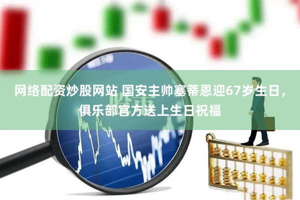 网络配资炒股网站 国安主帅塞蒂恩迎67岁生日，俱乐部官方送上生日祝福