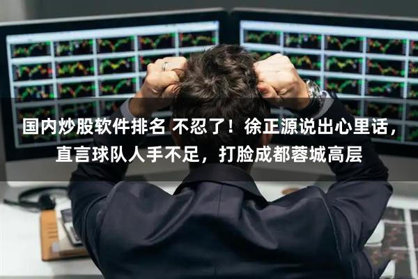 国内炒股软件排名 不忍了！徐正源说出心里话，直言球队人手不足，打脸成都蓉城高层
