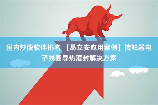 国内炒股软件排名 【易立安应用案例】接触器电子线圈导热灌封解决方案