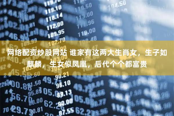 网络配资炒股网站 谁家有这两大生肖女，生子如麒麟，生女似凤凰，后代个个都富贵