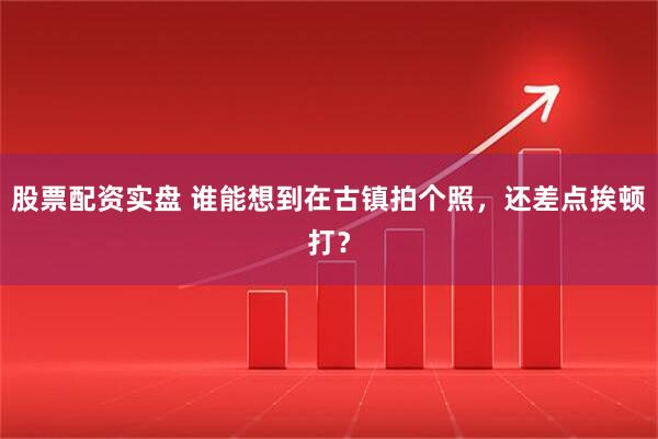 股票配资实盘 谁能想到在古镇拍个照，还差点挨顿打？