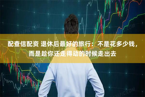 配查信配资 退休后最好的旅行:不是花多少钱,而是趁你还走得动的时候走出去