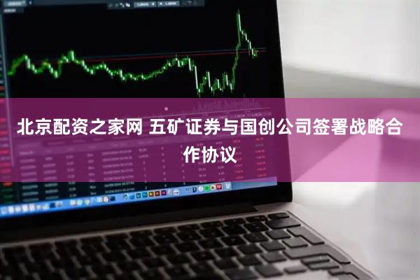 北京配资之家网 五矿证券与国创公司签署战略合作协议