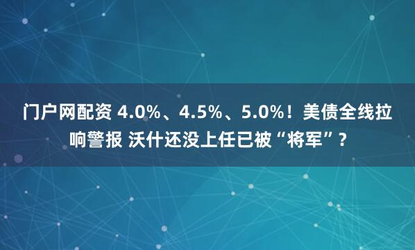 门户网配资 4.0%、4.5%、5.0%！美债全线拉响警报 沃什还没上任已被“将军”？