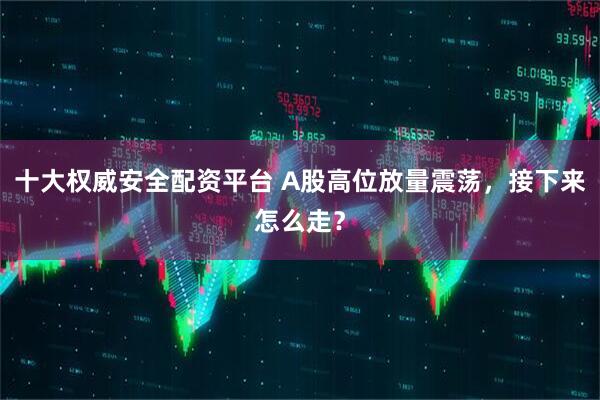 十大权威安全配资平台 A股高位放量震荡，接下来怎么走？