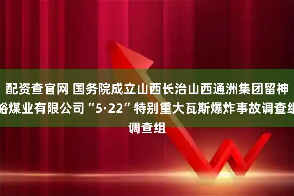 配资查官网 国务院成立山西长治山西通洲集团留神峪煤业有限公司“5·22”特别重大瓦斯爆炸事故调查组