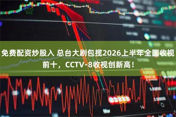 免费配资炒股入 总台大剧包揽2026上半年全国收视前十,CCTV-8收视创新高!
