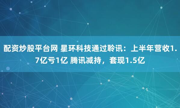 配资炒股平台网 星环科技通过聆讯：上半年营收1.7亿亏1亿 腾讯减持，套现1.5亿