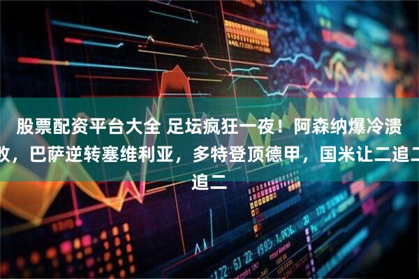 股票配资平台大全 足坛疯狂一夜！阿森纳爆冷溃败，巴萨逆转塞维利亚，多特登顶德甲，国米让二追二