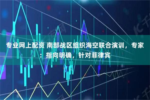 专业网上配资 南部战区组织海空联合演训，专家：指向明确，针对菲律宾