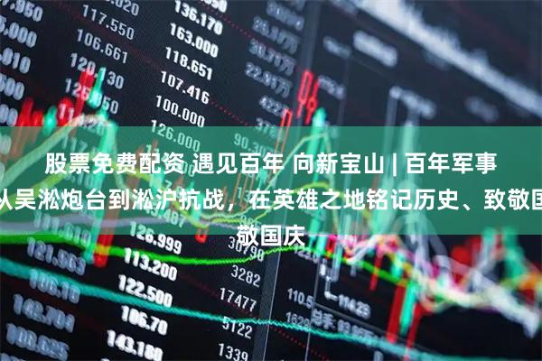 股票免费配资 遇见百年 向新宝山 | 百年军事:从吴淞炮台到淞沪抗战,在英雄之地铭记历史、致敬国庆