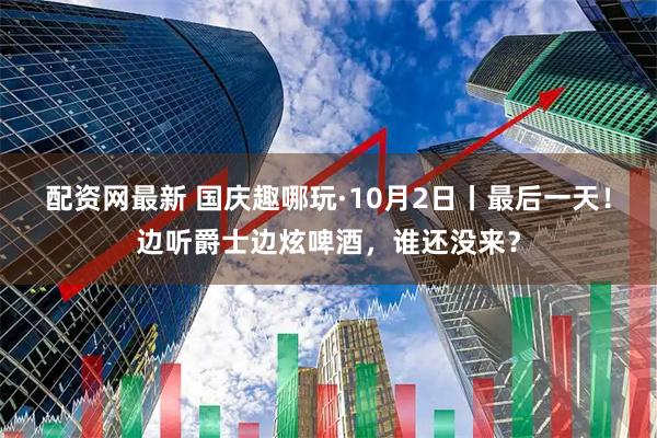 配资网最新 国庆趣哪玩·10月2日丨最后一天！边听爵士边炫啤酒，谁还没来？